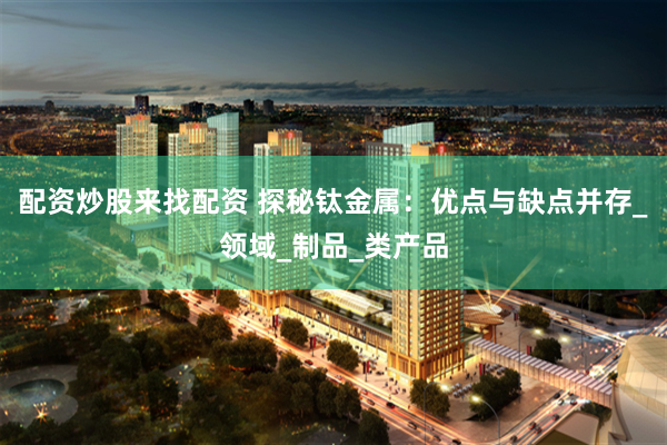 配资炒股来找配资 探秘钛金属：优点与缺点并存_领域_制品_类产品