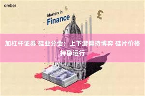加杠杆证券 硅业分会：上下游僵持博弈 硅片价格持稳运行