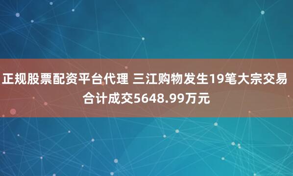 正规股票配资平台代理 三江购物发生19笔大宗交易 合计成交5648.99万元