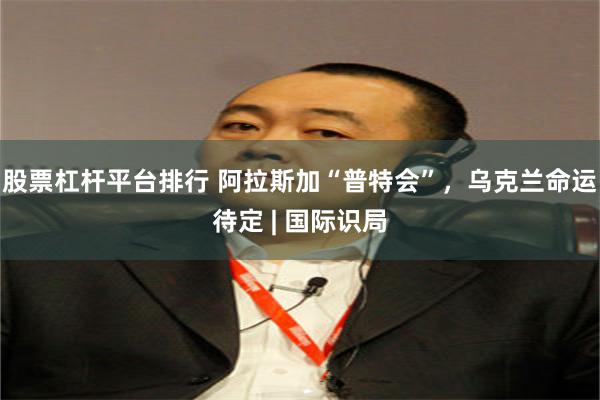 股票杠杆平台排行 阿拉斯加“普特会”，乌克兰命运待定 | 国际识局