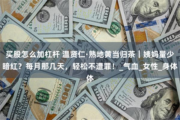 买股怎么加杠杆 温贤仁·熟地黄当归茶｜姨妈量少暗红？每月那几天，轻松不遭罪！_气血_女性_身体
