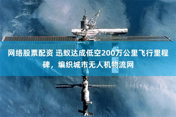 网络股票配资 迅蚁达成低空200万公里飞行里程碑，编织城市无人机物流网