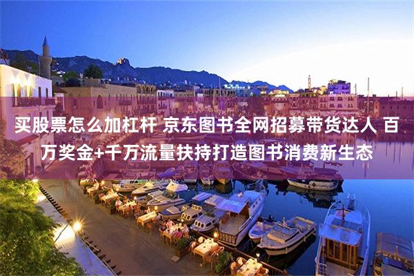 买股票怎么加杠杆 京东图书全网招募带货达人 百万奖金+千万流量扶持打造图书消费新生态