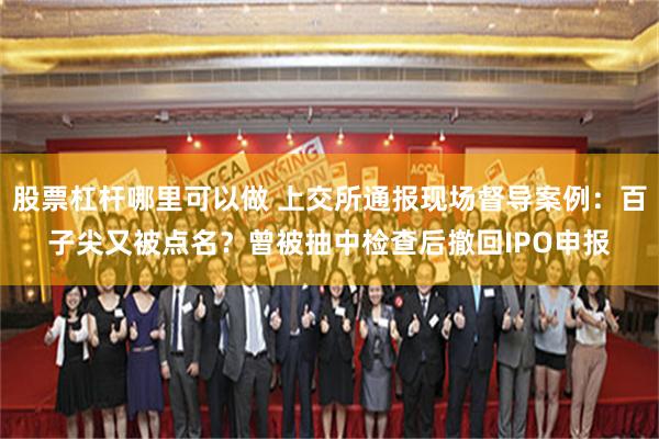 股票杠杆哪里可以做 上交所通报现场督导案例：百子尖又被点名？曾被抽中检查后撤回IPO申报
