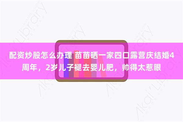 配资炒股怎么办理 苗苗晒一家四口露营庆结婚4周年，2岁儿子褪去婴儿肥，帅得太惹眼