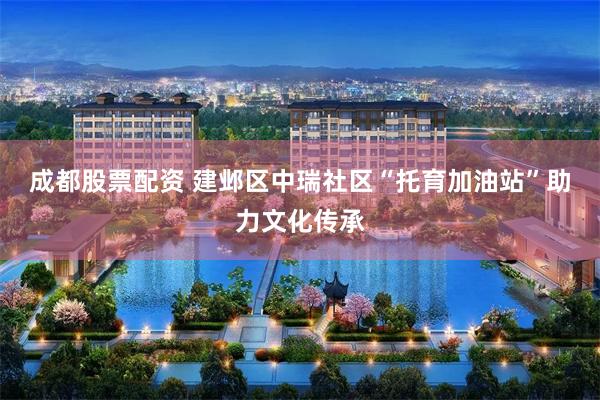 成都股票配资 建邺区中瑞社区“托育加油站”助力文化传承