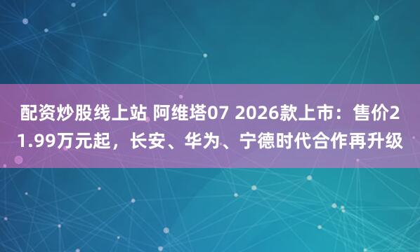 配资炒股线上站 阿维塔07 2026款上市：售价21.99万元起，长安、华为、宁德时代合作再升级