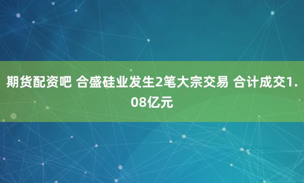 期货配资吧 合盛硅业发生2笔大宗交易 合计成交1.08亿元