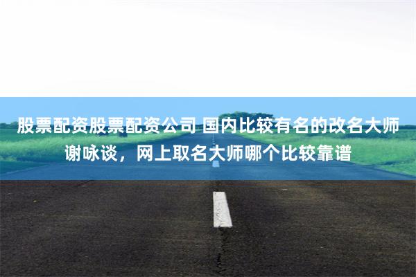 股票配资股票配资公司 国内比较有名的改名大师谢咏谈，网上取名大师哪个比较靠谱