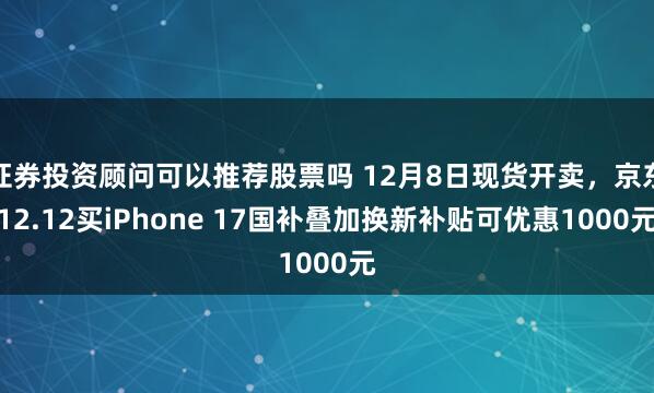 证券投资顾问可以推荐股票吗 12月8日现货开卖，京东12.12买iPhone 17国补叠加换新补贴可优惠1000元